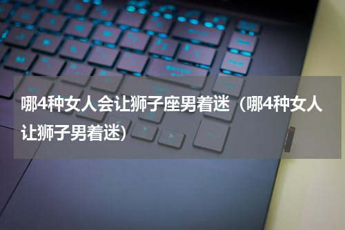 哪4种女人会让狮子座男着迷（哪4种女人让狮子男着迷）