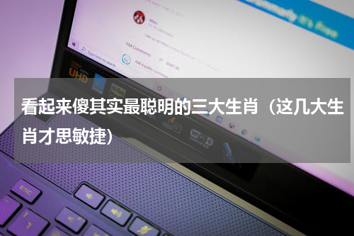 看起来傻其实最聪明的三大生肖（这几大生肖才思敏捷）