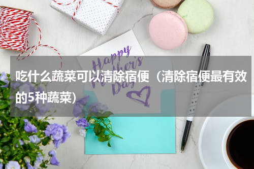 吃什么蔬菜可以清除宿便（清除宿便最有效的5种蔬菜）