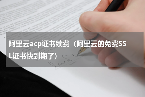 阿里云acp证书续费（阿里云的免费SSL证书快到期了）