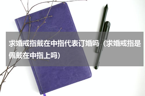 求婚戒指戴在中指代表订婚吗（求婚戒指是佩戴在中指上吗）
