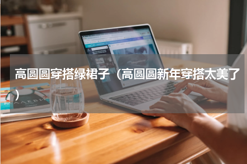 高圆圆穿搭绿裙子（高圆圆新年穿搭太美了）