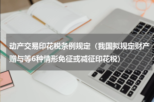 动产交易印花税条例规定（我国拟规定财产赠与等6种情形免征或减征印花税）
