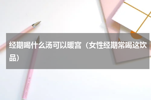 经期喝什么汤可以暖宫（女性经期常喝这饮品）