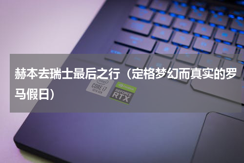 赫本去瑞士最后之行（定格梦幻而真实的罗马假日）