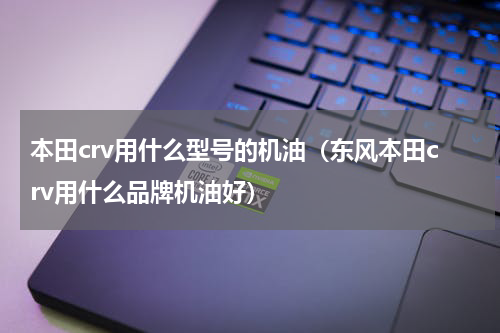 本田crv用什么型号的机油（东风本田crv用什么品牌机油好）