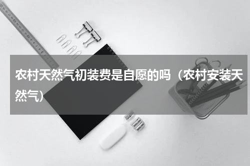 农村天然气初装费是自愿的吗（农村安装天然气）
