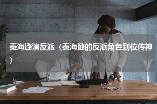 秦海璐演反派（秦海璐的反派角色到位传神）