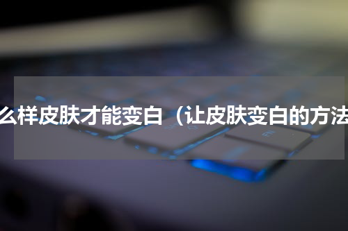 怎么样皮肤才能变白（让皮肤变白的方法）