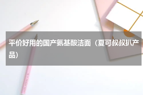 平价好用的国产氨基酸洁面（夏可叔叔扒产品）