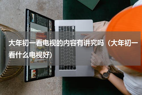大年初一看电视的内容有讲究吗（大年初一看什么电视好）