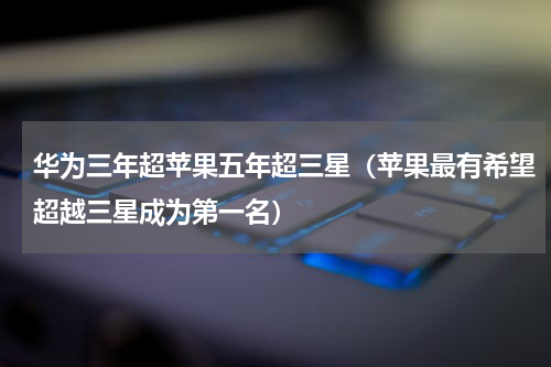 华为三年超苹果五年超三星（苹果最有希望超越三星成为第一名）