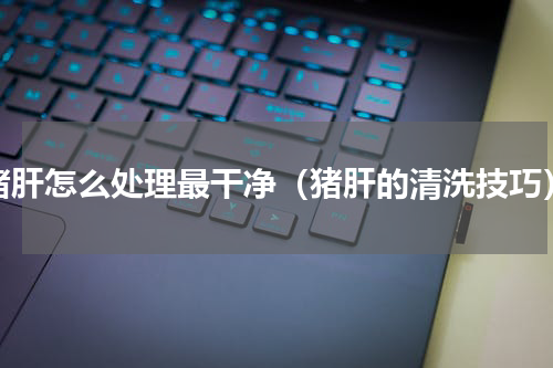 猪肝怎么处理最干净（猪肝的清洗技巧）