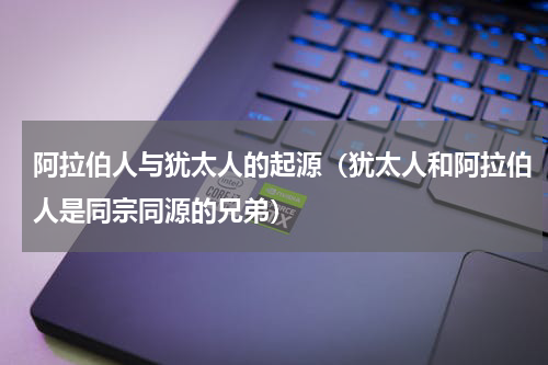 阿拉伯人与犹太人的起源（犹太人和阿拉伯人是同宗同源的兄弟）