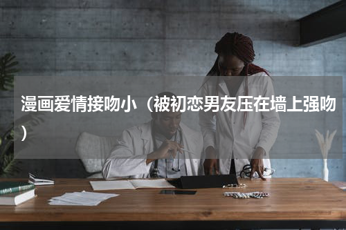 漫画爱情接吻小（被初恋男友压在墙上强吻）