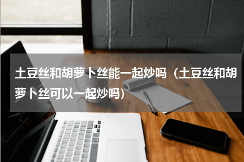土豆丝和胡萝卜丝能一起炒吗（土豆丝和胡萝卜丝可以一起炒吗）