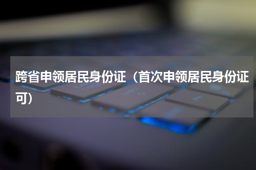 跨省申领居民身份证（首次申领居民身份证可）