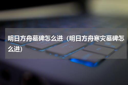 明日方舟墓碑怎么进（明日方舟寒灾墓碑怎么进）
