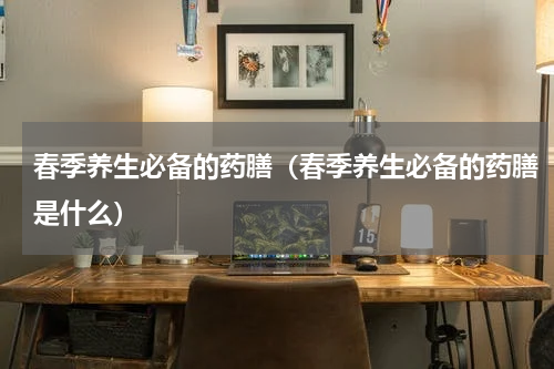 春季养生必备的药膳（春季养生必备的药膳是什么）