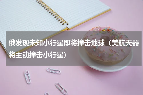 俄发现未知小行星即将撞击地球（美航天器将主动撞击小行星）