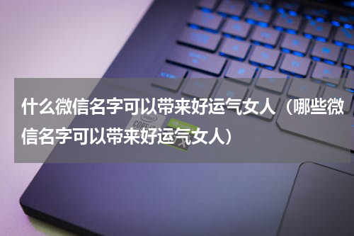 什么微信名字可以带来好运气女人（哪些微信名字可以带来好运气女人）