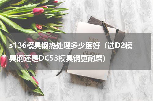 s136模具钢热处理多少度好（选D2模具钢还是DC53模具钢更耐磨）