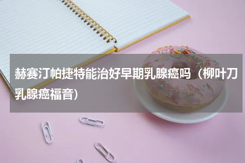 赫赛汀帕捷特能治好早期乳腺癌吗（柳叶刀乳腺癌福音）