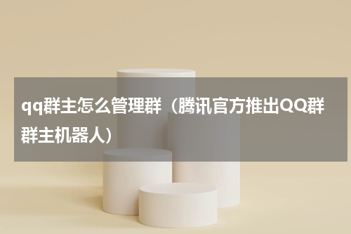 qq群主怎么管理群（腾讯官方推出QQ群群主机器人）