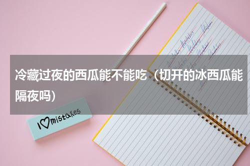 冷藏过夜的西瓜能不能吃（切开的冰西瓜能隔夜吗）