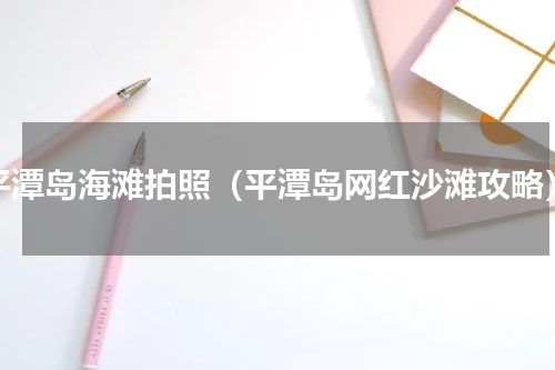平潭岛海滩拍照（平潭岛网红沙滩攻略）