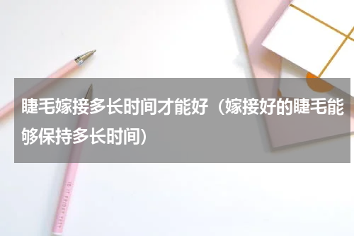 睫毛嫁接多长时间才能好（嫁接好的睫毛能够保持多长时间）