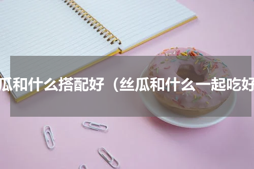 丝瓜和什么搭配好（丝瓜和什么一起吃好）