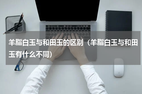 羊脂白玉与和田玉的区别（羊脂白玉与和田玉有什么不同）