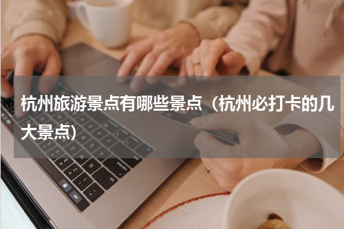 杭州旅游景点有哪些景点（杭州必打卡的几大景点）