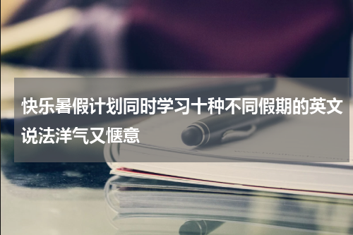 快乐暑假计划同时学习十种不同假期的英文说法洋气又惬意
