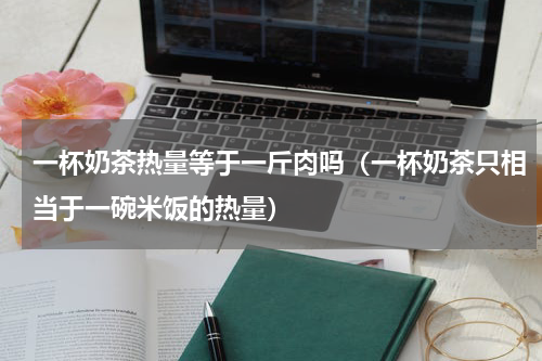 一杯奶茶热量等于一斤肉吗（一杯奶茶只相当于一碗米饭的热量）
