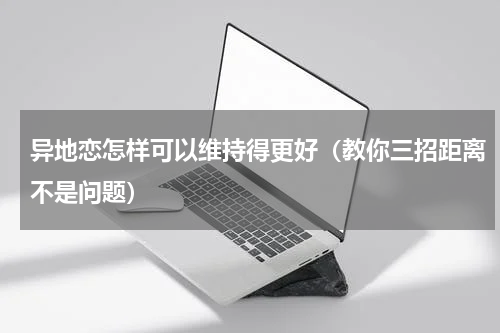 异地恋怎样可以维持得更好（教你三招距离不是问题）
