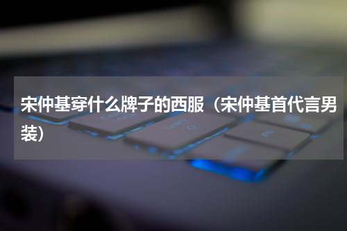 宋仲基穿什么牌子的西服（宋仲基首代言男装）