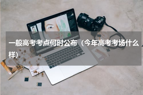 一般高考考点何时公布（今年高考考场什么样）