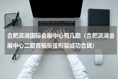 合肥滨湖国际会展中心有几期（合肥滨湖会展中心二期首榀张弦桁架成功合拢）