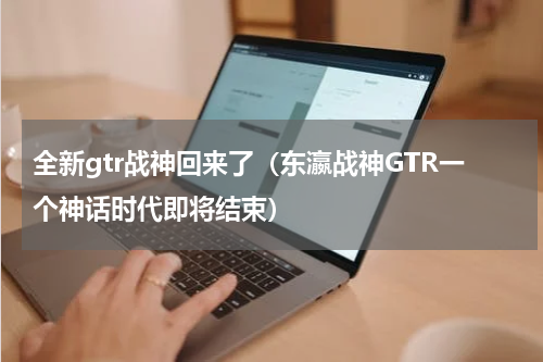 全新gtr战神回来了（东瀛战神GTR一个神话时代即将结束）