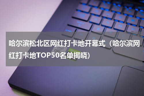 哈尔滨松北区网红打卡地开幕式（哈尔滨网红打卡地TOP50名单揭晓）