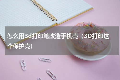 怎么用3d打印笔改造手机壳（3D打印这个保护壳）