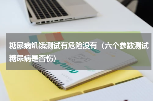 糖尿病饥饿测试有危险没有（六个参数测试糖尿病是否伤）