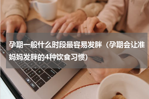 孕期一般什么时段最容易发胖（孕期会让准妈妈发胖的4种饮食习惯）