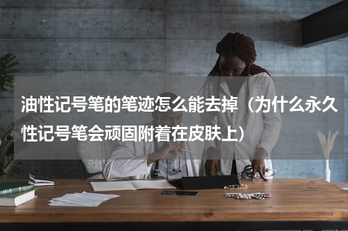 油性记号笔的笔迹怎么能去掉（为什么永久性记号笔会顽固附着在皮肤上）