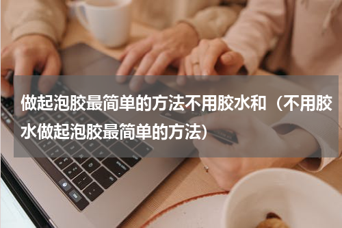 做起泡胶最简单的方法不用胶水和（不用胶水做起泡胶最简单的方法）