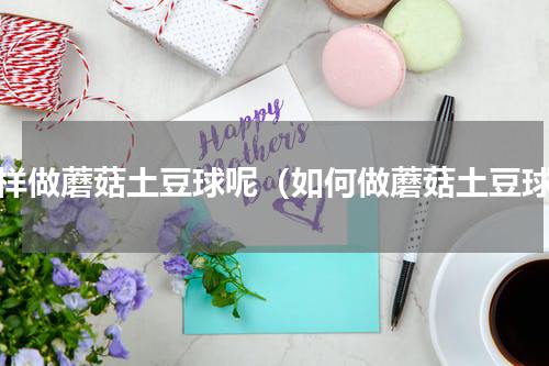怎样做蘑菇土豆球呢（如何做蘑菇土豆球）