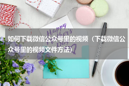 如何下载微信公众号里的视频（下载微信公众号里的视频文件方法）