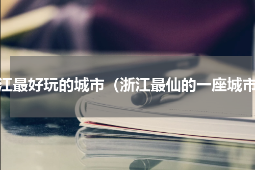浙江最好玩的城市（浙江最仙的一座城市）